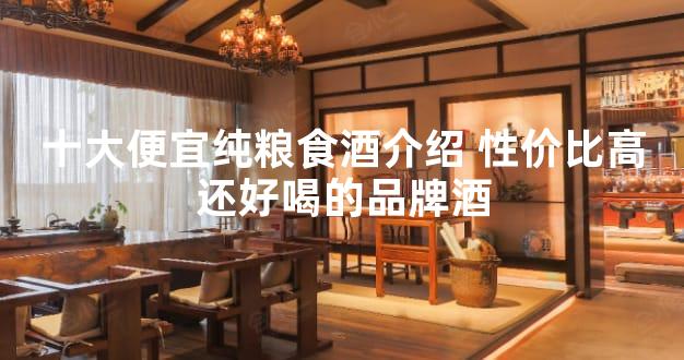 十大便宜纯粮食酒介绍 性价比高还好喝的品牌酒